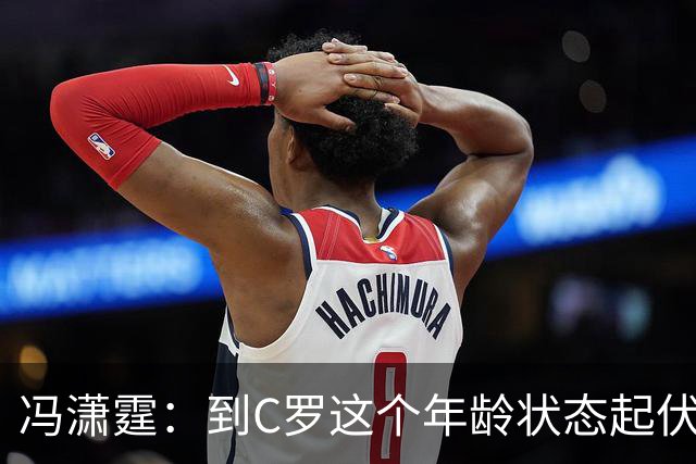 冯潇霆：到C罗这个年龄状态起伏很正常，他就是金字塔尖上的球星